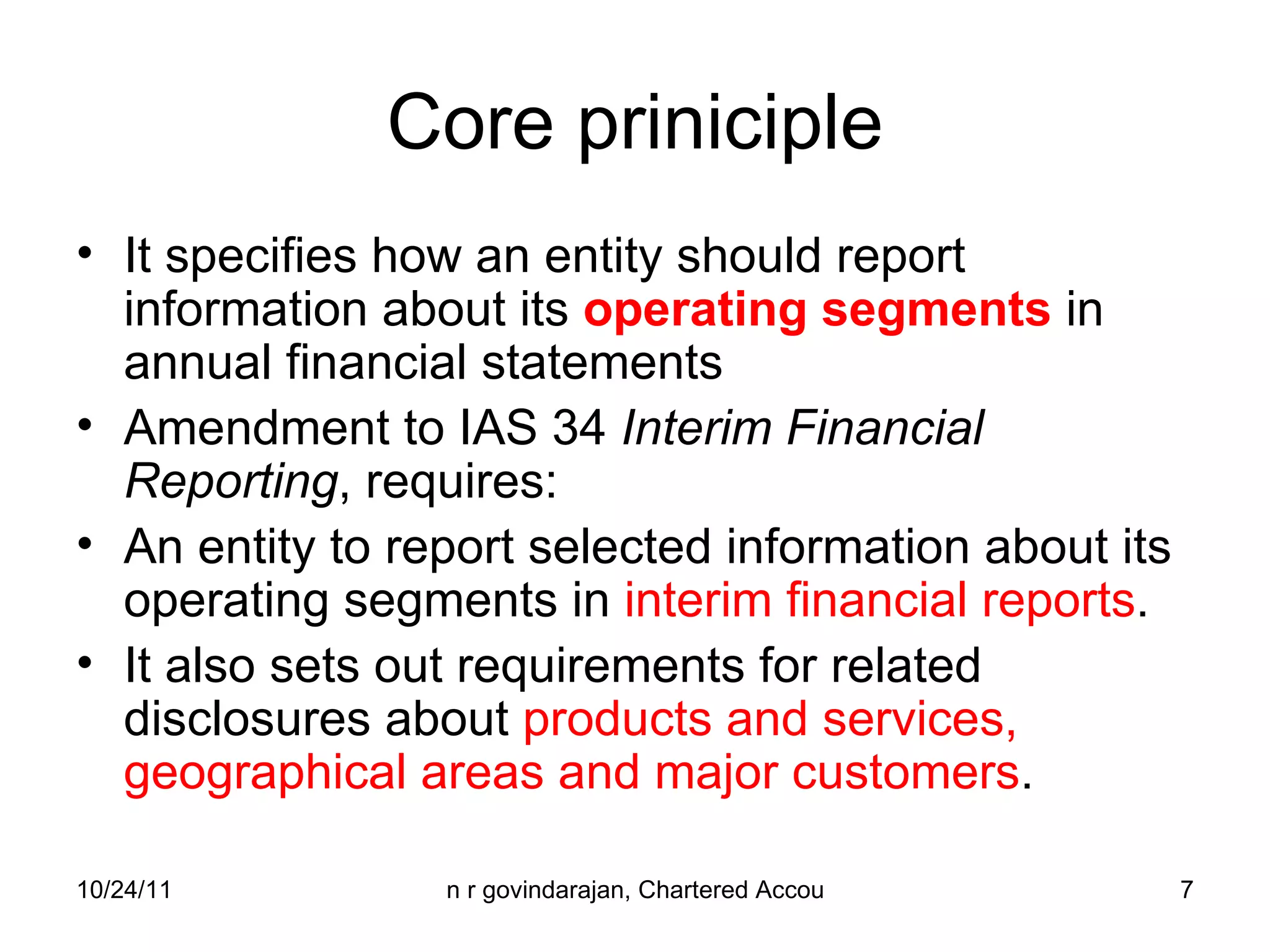 Core priniciple It specifies how an entity should report information about its  operating segments  in annual financial statements  Amendment to IAS 34  Interim Financial Reporting , requires: An entity to report selected information about its operating segments in  interim financial reports .  It also sets out requirements for related disclosures about  products and services, geographical areas and major customers . 