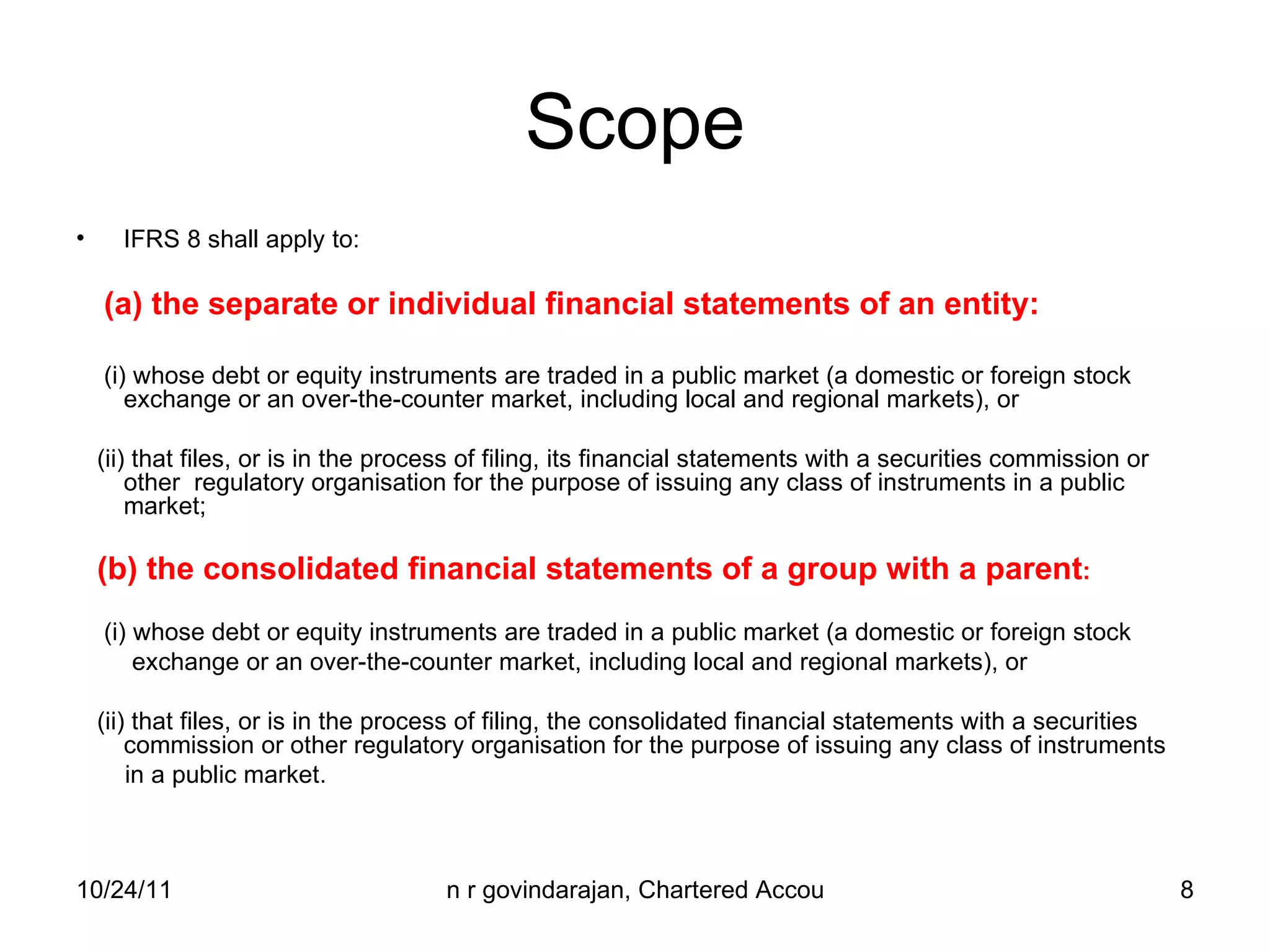 Scope IFRS 8 shall apply to: (a) the separate or individual financial statements of an entity: (i) whose debt or equity instruments are traded in a public market (a domestic or foreign stock exchange or an over-the-counter market, including local and regional markets), or (ii) that files, or is in the process of filing, its financial statements with a securities commission or other  regulatory organisation for the purpose of issuing any class of instruments in a public market;  (b) the consolidated financial statements of a group with a parent : (i) whose debt or equity instruments are traded in a public market (a domestic or foreign stock exchange or an over-the-counter market, including local and regional markets), or (ii) that files, or is in the process of filing, the consolidated financial statements with a securities  commission or other regulatory organisation for the purpose of issuing any class of instruments in a public market. 