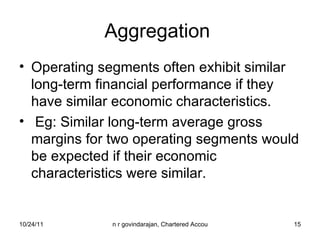 Aggregation  Operating segments often exhibit similar long-term financial performance if they have similar economic characteristics.  Eg: Similar long-term average gross margins for two operating segments would be expected if their economic characteristics were similar. 