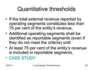 Quantitative thresholds If the total external revenue reported by operating segments constitutes less than 75 per cent of the entity’s revenue,  Additional operating segments shall be identified as reportable segments (even if they do not meet the criteria) until  At least 75 per cent of the entity’s revenue is included in reportable segments. CASE STUDY 
