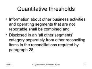Quantitative thresholds Information about other business activities and operating segments that are not reportable shall be combined and  Disclosed in an ‘all other segments’ category separately from other reconciling items in the reconciliations required by paragraph 28 
