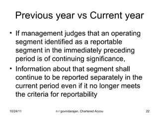 Previous year vs Current year If management judges that an operating segment identified as a reportable segment in the immediately preceding period is of continuing significance, Information about that segment shall continue to be reported separately in the current period even if it no longer meets the criteria for reportability 