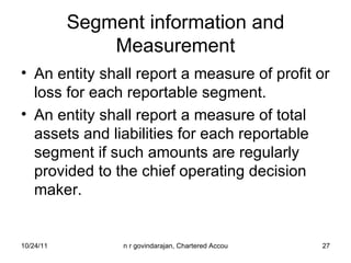Segment information and Measurement An entity shall report a measure of profit or loss for each reportable segment. An entity shall report a measure of total assets and liabilities for each reportable segment if such amounts are regularly provided to the chief operating decision maker. 
