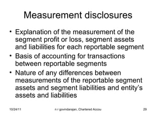 Measurement disclosures Explanation of the measurement of the segment profit or loss, segment assets and liabilities for each reportable segment Basis of accounting for transactions between reportable segments Nature of any differences between measurements of the reportable segment assets and segment liabilities and entity’s assets and liabilities 