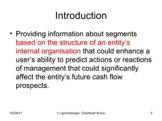 Introduction Providing information about segments  based on the structure of an entity’s internal organisation  that could enhance a user’s ability to predict actions or reactions of management that could significantly affect the entity’s future cash flow prospects. 