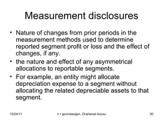 Measurement disclosures Nature of changes from prior periods in the measurement methods used to determine reported segment profit or loss and the effect of changes, if any. the nature and effect of any asymmetrical allocations to reportable segments.  For example, an entity might allocate depreciation expense to a segment without allocating the related depreciable assets to that segment. 