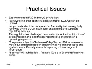 Practical Issues Experience from PwC in the US shows that: Identifying the chief operating decision maker (CODM) can be difficult. Judgements about the components of an entity that are regularly reviewed by the CODM have been challenging and subject to regulatory scrutiny. The regulator has challenged companies about the identification of operating segments and the appropriateness of aggregating operating segments. Companies subject to Sarbanes-Oxley Section 404 requirements may incur additional costs in ensuring that internal processes and systems are sufficiently robust in capturing internal segment information *Source:PWC publication – Practical Guide to Segment Reporting - 2008 