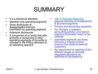 SUMMARY It is a disclosure standard.  Identifies only operating segments  Gives disclosures of disaggregated financial information by operating segment.  Extensive disclosures A component of an entity that sells primarily or exclusively to other operating segments of the entity is included in the IFRS’s definition of an operating segment. AS 17 Segment Reporting   requires reporting of Geographical & Business segments Primary and Secondary segments For changes in segment accounting policies, prior period segment information need not be restated reportable segments are those that earn a majority of their revenue from sales to external customers No requirement of reporting of the different stages of vertically integrated operations as SEPARATE SEGMENTS 