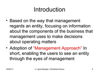 Introduction Based on the way that management regards an entity, focusing on information about the components of the business that management uses to make decisions about operating matters Adoption of  “Management Approach”  In short, enabling the users to see an entity through the eyes of management 