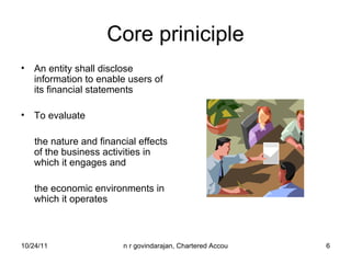 Core priniciple An entity shall disclose information to enable users of its financial statements  To evaluate the nature and financial effects of the business activities in which it engages and  the economic environments in which it operates 