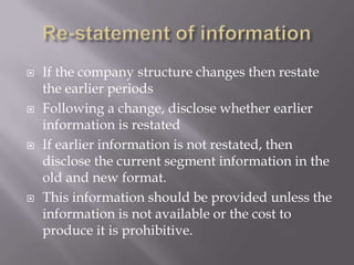 Regulatory environment (Banking, Insurance etc)Tests to recognize a segmentIf the segment has:10% or more of combined revenue10% or more of combined profit or loss10% or more of combined assetsIf not any of the above but management wants a segment to be reportedIf a segment was reported last year does not satisfy the criteria this year- include the segmentIf a segment is reported this year but was not present last year - include it for previous year’s comparison 
