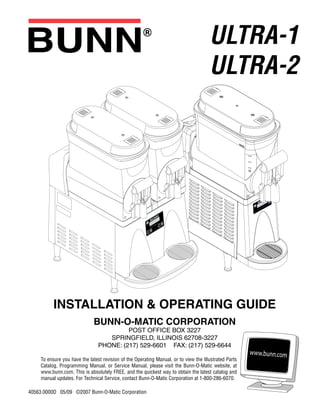 ULTRA-1
ULTRA-2
INSTALLATION & OPERATING GUIDE
BUNN-O-MATIC CORPORATION
POST OFFICE BOX 3227
SPRINGFIELD, ILLINOIS 62708-3227
PHONE: (217) 529-6601 FAX: (217) 529-6644
To ensure you have the latest revision of the Operating Manual, or to view the Illustrated Parts
Catalog, Programming Manual, or Service Manual, please visit the Bunn-O-Matic website, at
www.bunn.com. This is absolutely FREE, and the quickest way to obtain the latest catalog and
manual updates. For Technical Service, contact Bunn-O-Matic Corporation at 1-800-286-6070.
40563.0000D 05/09 ©2007 Bunn-O-Matic Corporation
 
