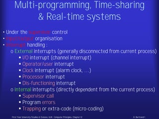 Multi-programming, Time-sharing
            & Real-time systems
• Under the supervisor control
• Input/output organisation
• Interrupt handling :
    o External interrupts (generally disconnected from current process)
          I/O interrupt (channel interrupt)
          Operator/user interrupt
          Clock interrupt (alarm clock, …)
          Processor interrupt
          Dis-functioning interrupt
    o Internal interrupts (directly dependent from the current process)
          Supervisor call
          Program errors
          Trapping or extra-code (micro-coding)
    First Year University Studies in Science. ULB . Computer Principles. Chapter 12   D. Bertrand 1
 