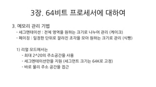 3장. 64비트 프로세서에 대하여
3. 메모리 관리 기법
- 세그멘테이션 : 전체 영역을 원하는 크기로 나누어 관리 (케이크)
- 페이징 : 일정한 단위로 잘라진 조각을 모아 원하는 크기로 관리 (식빵)
1) 리얼 모드에서는
- 최대 2^20의 주소공간을 사용
- 세그멘테이션만을 지원 (세그먼트 크기는 64K로 고정)
- 바로 물리 주소 공간을 접근
 