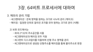 3장. 64비트 프로세서에 대하여
3. 메모리 관리 기법
- 세그멘테이션 : 전체 영역을 원하는 크기로 나누어 관리 (케이크)
- 페이징 : 일정한 단위로 잘라진 조각을 모아 원하는 크기로 관리 (식빵)
2) 보호 모드에서는
- 최대 2^32의 주소공간을 사용
- 세그멘테이션과 페이징 모두 지원
- 세그먼트 디스크립터를 이용하여 선형 주소 영역을 관리
- 세그멘테이션으로 생성된 선형주소를 페이징을 통해 물리주소로 변경
 