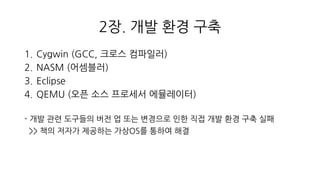 2장. 개발 환경 구축
1. Cygwin (GCC, 크로스 컴파일러)
2. NASM (어셈블러)
3. Eclipse
4. QEMU (오픈 소스 프로세서 에뮬레이터)
- 개발 관련 도구들의 버전 업 또는 변경으로 인한 직접 개발 환경 구축 실패
>> 책의 저자가 제공하는 가상OS를 통하여 해결
 