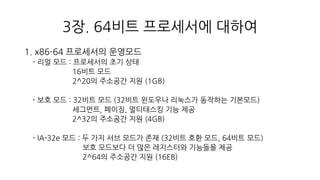 3장. 64비트 프로세서에 대하여
1. x86-64 프로세서의 운영모드
- 리얼 모드 : 프로세서의 초기 상태
16비트 모드
2^20의 주소공간 지원 (1GB)
- 보호 모드 : 32비트 모드 (32비트 윈도우나 리눅스가 동작하는 기본모드)
세그먼트, 페이징, 멀티태스킹 기능 제공
2^32의 주소공간 지원 (4GB)
- IA-32e 모드 : 두 가지 서브 모드가 존재 (32비트 호환 모드, 64비트 모드)
보호 모드보다 더 많은 레지스터와 기능들을 제공
2^64의 주소공간 지원 (16EB)
 