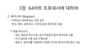3장. 64비트 프로세서에 대하여
2. 레지스터 (Register)
- 프로세서 내부에 있는 작은 공간
- 연산, 제어, 상태 표시, 디버깅 등의 목적으로 사용
1) 범용 레지스터
- 계산, 메모리 주소지정, 임시저장공간 등의 목적으로 사용
- 수가 많으면 수행 속도가 빨라짐
- 접두사, 접미사를 이용하여 다양한 크기의 레지스터에 접근 가능
 
