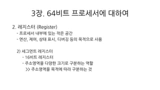 3장. 64비트 프로세서에 대하여
2. 레지스터 (Register)
- 프로세서 내부에 있는 작은 공간
- 연산, 제어, 상태 표시, 디버깅 등의 목적으로 사용
2) 세그먼트 레지스터
- 16비트 레지스터
- 주소영역을 다양한 크기로 구분하는 역할
>> 주소영역을 목적에 따라 구분하는 것
 