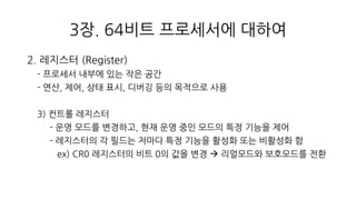 3장. 64비트 프로세서에 대하여
2. 레지스터 (Register)
- 프로세서 내부에 있는 작은 공간
- 연산, 제어, 상태 표시, 디버깅 등의 목적으로 사용
3) 컨트롤 레지스터
- 운영 모드를 변경하고, 현재 운영 중인 모드의 특정 기능을 제어
- 레지스터의 각 필드는 저마다 특정 기능을 활성화 또는 비활성화 함
ex) CR0 레지스터의 비트 0의 값을 변경  리얼모드와 보호모드를 전환
 