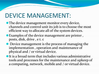 DEVICE MANAGEMENT:
⚫The device management monitor every device,
channels and control unit its job is to choose the most
efficient way to allocate all of the system devices.
⚫Examples of the device management are printer ,
posts, disk, drive , e t. c
⚫ Device management is the process of managing the
implementation , operation and maintenance of
physical and / or virtual device.
⚫It is a broad term that includes various administrative
tools and processes for the maintenance and upkeep of
a computing, network, mobile and / or virtual device.
 