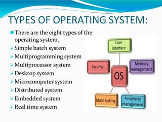 TYPES OF OPERATING SYSTEM:
⚫There are the eight types of the
operating system,
Simple batch system
Multiprogramming system
Multiprocessor system
Desktop system
Microcomputer system
Distributed system
Embedded system
Real time system
 