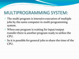MULTIPROGRAMMING SYSTEM:
• The multi program is intensive execution of multiple
jobs by the same computer in multi programming
system.
• When one program is waiting for input/output
transfer there is another program ready to utilize the
CPU.
• So it is possible for general jobs to share the time of the
CPU.
 