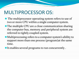 MULTIPROCESSOR OS:
⚫ The multiprocessor operating system refers to use of
two or more CPU within a single computer system.
⚫The multiple CPU are a close communication sharing
the computer bus, memory and peripheral system are
referred to tightly coupled system.
⚫Multiprocessing refers to a computer system’s ability to
support more than one process (program)at the same
time.
⚫It enables several programs to run concurrently .
 