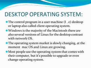 DESKTOP OPERATING SYSTEM:
⚫The control program in a user machine (I . e) desktop
or laptop also called client operating system.
⚫Windows is the majority of the Macintosh there are
also several versions of Linux for the desktop contrast
with network OS.
⚫The operating system market is slowly changing, at the
moment mac OS and Linux are growing.
⚫Most people use the operating system that comes with
their computer, but it’s possible to upgrade or even
change operating system.
 