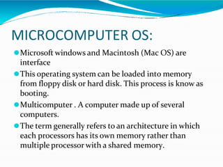 MICROCOMPUTER OS:
⚫Microsoft windows and Macintosh (Mac OS) are
interface
⚫This operating system can be loaded into memory
from floppy disk or hard disk. This process is know as
booting.
⚫Multicomputer . A computer made up of several
computers.
⚫The term generally refers to an architecture in which
each processors has its own memory rather than
multiple processor with a shared memory.
 