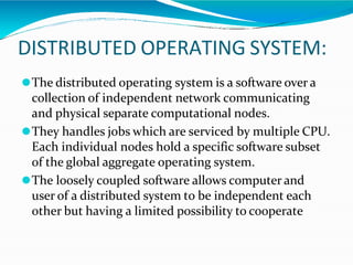 DISTRIBUTED OPERATING SYSTEM:
⚫The distributed operating system is a software over a
collection of independent network communicating
and physical separate computational nodes.
⚫They handles jobs which are serviced by multiple CPU.
Each individual nodes hold a specific software subset
of the global aggregate operating system.
⚫The loosely coupled software allows computer and
user of a distributed system to be independent each
other but having a limited possibility to cooperate
 