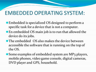 EMBEDDED OPERATING SYSTEM:
⚫Embedded is specialized OS designed to perform a
specific task for a device that is not a computer.
⚫En embedded OS main job is to run that allowed the
device do its jobs.
⚫The embedded OS also makes the device between
accessible the software that is running on the top of
the OS.
⚫Some examples of embedded system are MP3 players,
mobile phones, video game console, digital cameras,
DVD player and GPS, household.
 