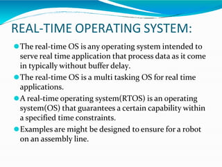 REAL-TIME OPERATING SYSTEM:
⚫The real-time OS is any operating system intended to
serve real time application that process data as it come
in typically without buffer delay.
⚫The real-time OS is a multi tasking OS for real time
applications.
⚫A real-time operating system(RTOS) is an operating
system(OS) that guarantees a certain capability within
a specified time constraints.
⚫Examples are might be designed to ensure for a robot
on an assembly line.
 