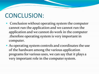 CONCLUSION:
 Conclusion without operating system the computer
cannot run the application and we cannot run the
application and we cannot do work in the computer
.therefore operating system is very important in
computer.
 As operating system controls and coordinates the use
of the hardware among the various application
programs for various uses, we can say that it plays a
very important role in the computer system.
 