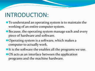 INTRODUCTION:
⚫To understand an operating system is to maintain the
working of an entire computer system.
⚫Because, the operating system manage each and every
piece of hardware and software.
⚫Operating system is a software, which makes a
computer to actually work.
⚫It is the software the enables all the programs we use.
⚫OS acts as an interface between the application
programs and the machine hardware.
 