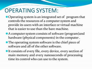 OPERATING SYSTEM:
⚫Operating system is an integrated set of program that
controls the resources of a computer system and
provide its users with an interface or virtual machine
that is easier to use than the bare machine.
⚫A computer system consists of software (program)and
hardware (physical components) in the computer .
⚫The operating system software is the chief piece of
software and all of the other software.
⚫It consists of every file, every device, every section of
main memory and every nanoseconds of processing
time its control who can use to the system.
 