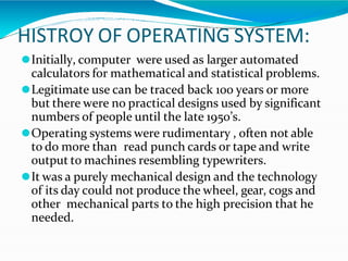 HISTROY OF OPERATING SYSTEM:
⚫Initially, computer were used as larger automated
calculators for mathematical and statistical problems.
⚫Legitimate use can be traced back 100 years or more
but there were no practical designs used by significant
numbers of people until the late 1950’s.
⚫Operating systems were rudimentary , often not able
to do more than read punch cards or tape and write
output to machines resembling typewriters.
⚫It was a purely mechanical design and the technology
of its day could not produce the wheel, gear, cogs and
other mechanical parts to the high precision that he
needed.
 