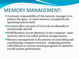 MEMORY MANAGEMENT:
⚫A primary responsibility of the memory manager is to
protect the space in main memory occupied by the
operating system itself.
⚫It cannot allow any part of it is to be accidentally or
intentionally altered.
⚫RAM(Random Access Memory) is the computer main
memory and it was called primary storage system.
⚫Memory management is the process of controlling and
coordinating computer memory , assigning portions
called blocks to various running programs to optimize
overall system performance.
 