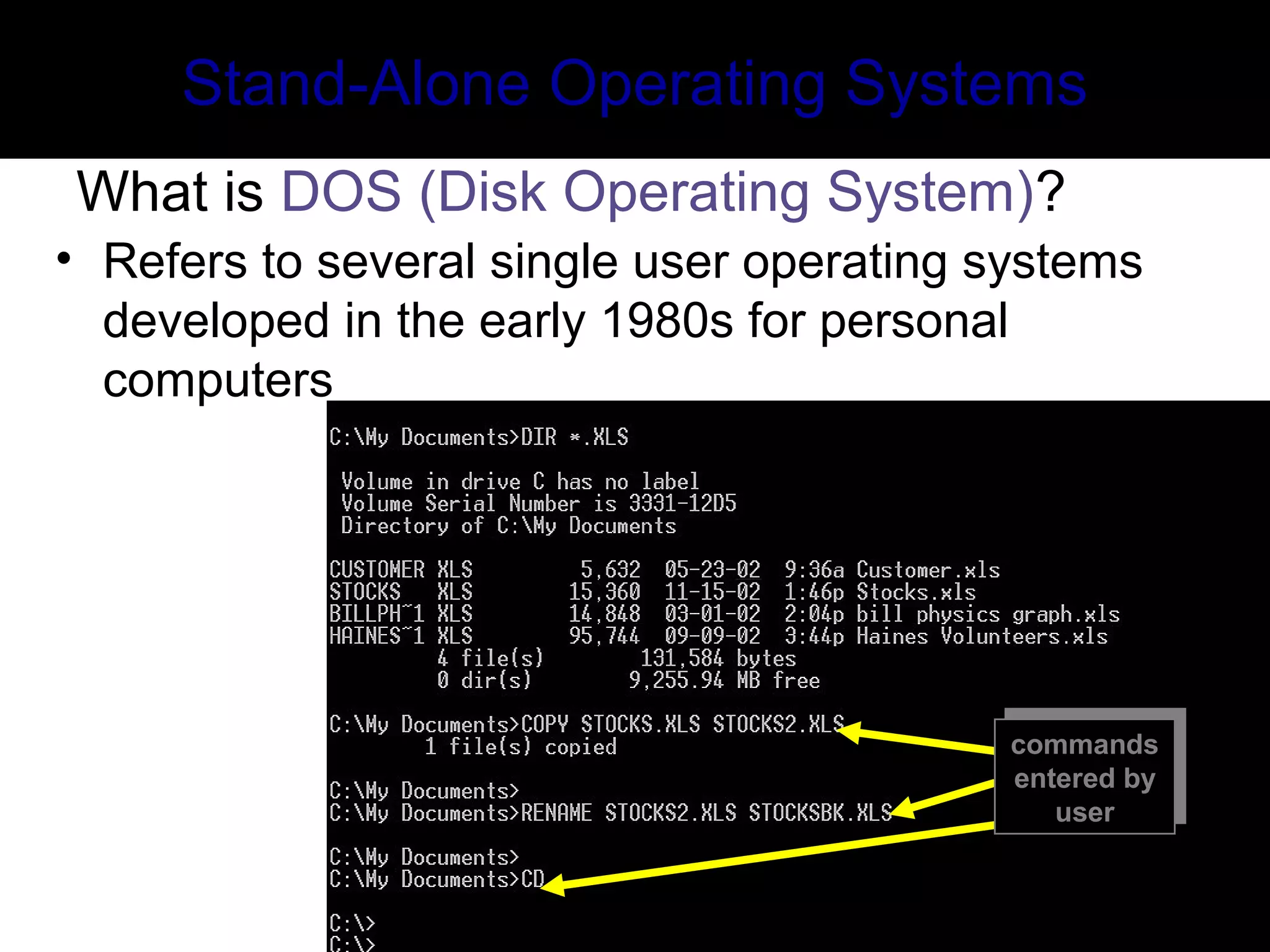 commands
entered by
user
commands
entered by
user
Stand-Alone Operating Systems
What is DOS (Disk Operating System)?
• Refers to several single user operating systems
developed in the early 1980s for personal
computers
 