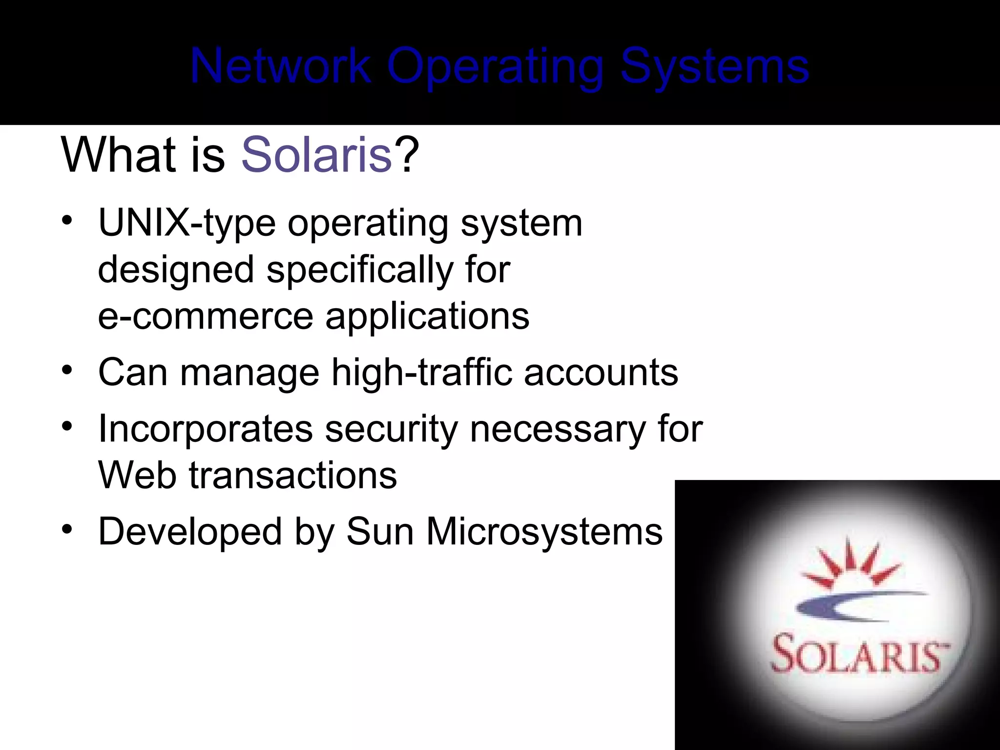 Network Operating Systems
What is Solaris?
• UNIX-type operating system
designed specifically for
e-commerce applications
• Can manage high-traffic accounts
• Incorporates security necessary for
Web transactions
• Developed by Sun Microsystems
 
