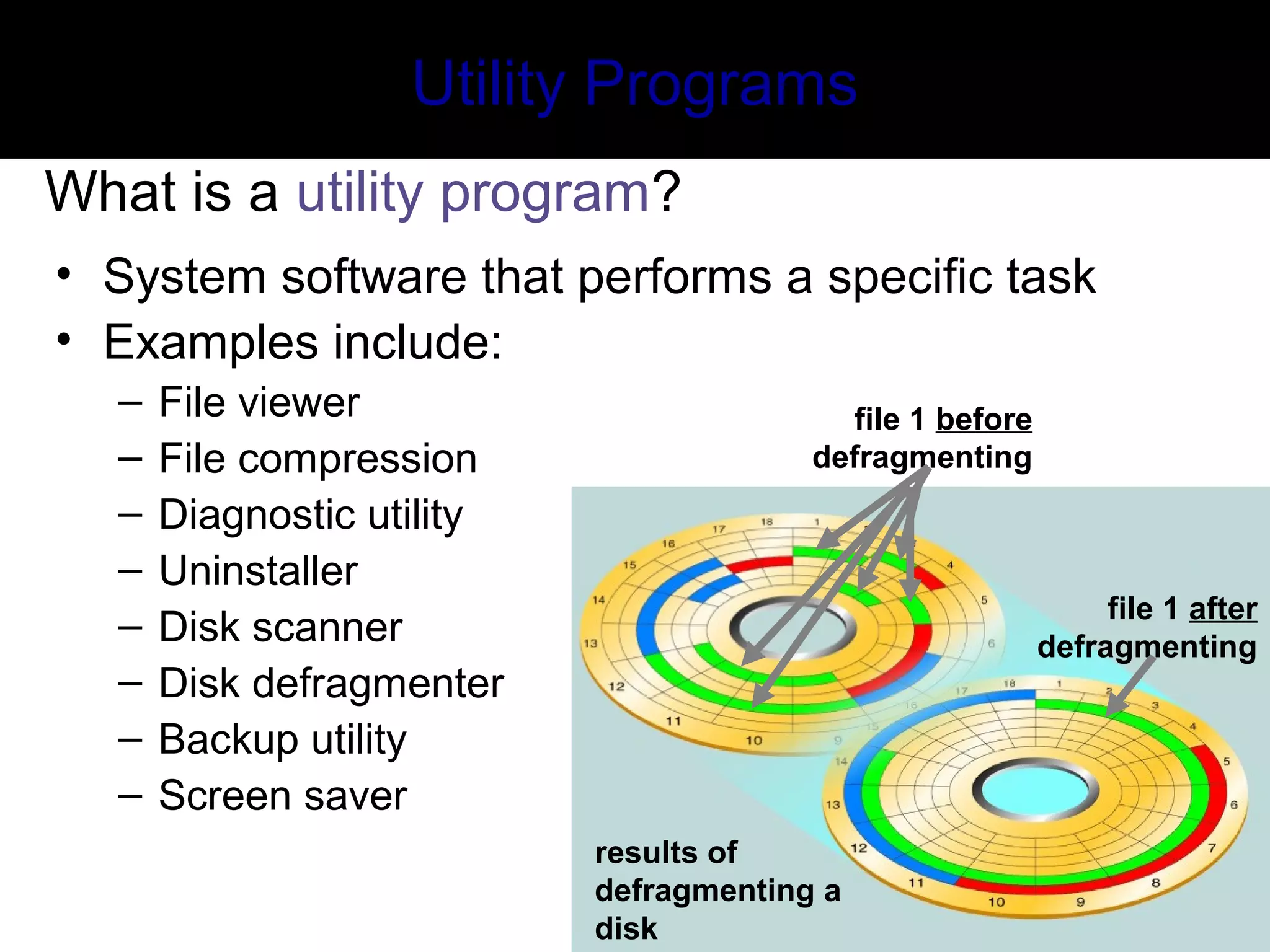 Utility Programs
What is a utility program?
• System software that performs a specific task
• Examples include:
– File viewer
– File compression
– Diagnostic utility
– Uninstaller
– Disk scanner
– Disk defragmenter
– Backup utility
– Screen saver
file 1 after
defragmenting
file 1 before
defragmenting
results of
defragmenting a
disk
 