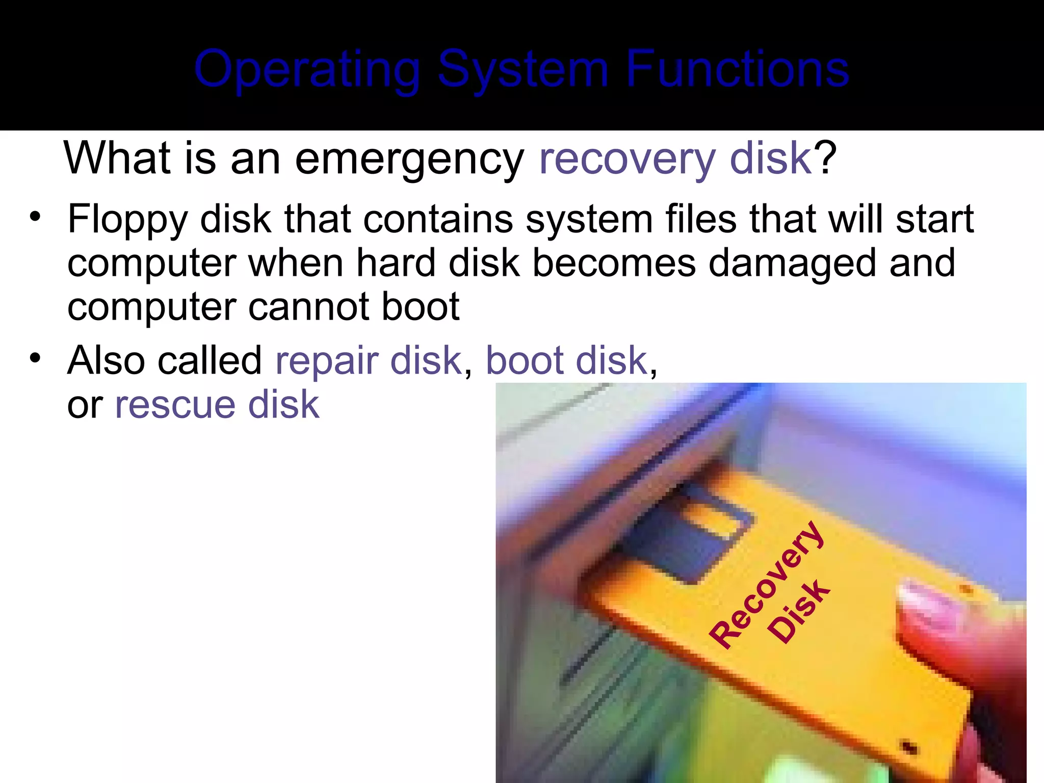 Recovery
Disk
Operating System Functions
What is an emergency recovery disk?
• Floppy disk that contains system files that will start
computer when hard disk becomes damaged and
computer cannot boot
• Also called repair disk, boot disk,
or rescue disk
 