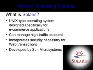 Network Operating Systems
What is Solaris?
• UNIX-type operating system
designed specifically for
e-commerce applications
• Can manage high-traffic accounts
• Incorporates security necessary for
Web transactions
• Developed by Sun Microsystems
 