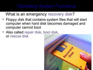 Recovery
Disk
Operating System Functions
What is an emergency recovery disk?
• Floppy disk that contains system files that will start
computer when hard disk becomes damaged and
computer cannot boot
• Also called repair disk, boot disk,
or rescue disk
 
