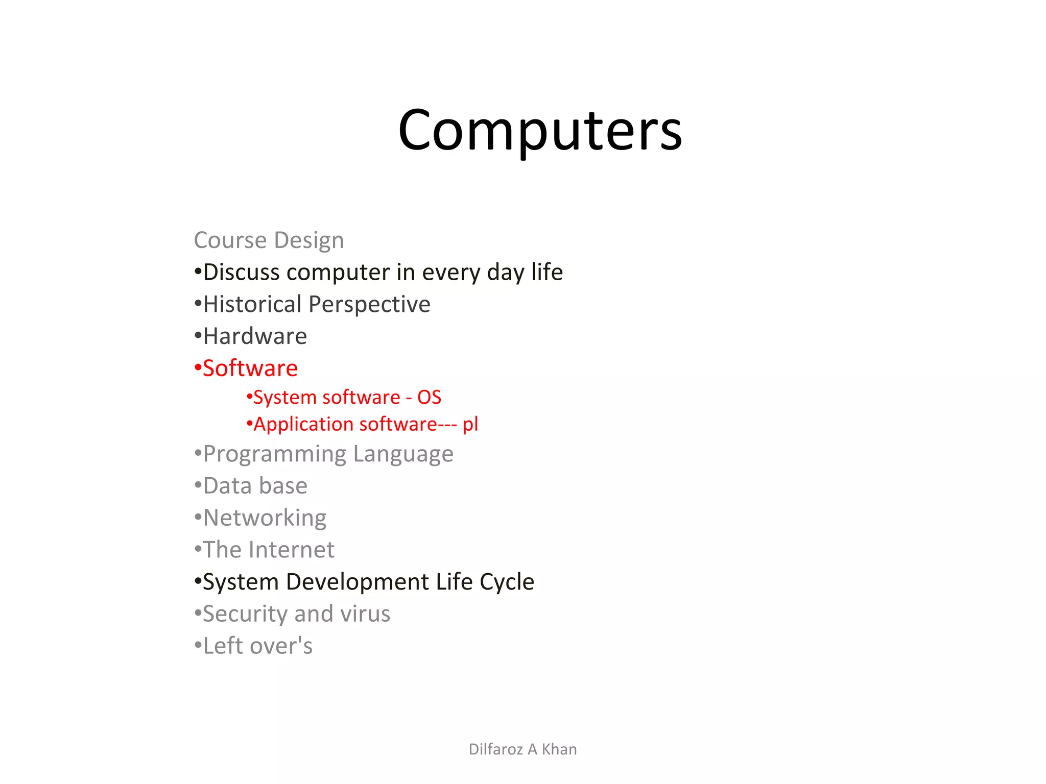 Computers Course Design Discuss computer in every day life Historical Perspective Hardware Software System software - OS Application software--- pl Programming Language Data base Networking The Internet System Development Life Cycle Security and virus Left over's Dilfaroz A Khan 