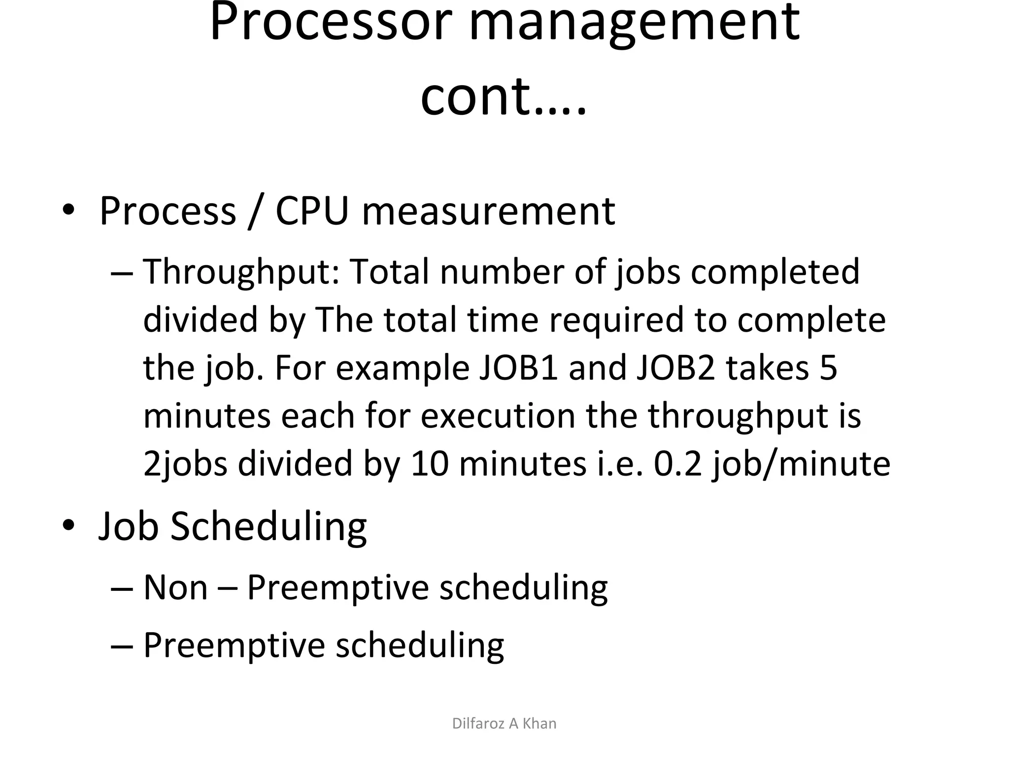 Processor management cont…. Process / CPU measurement Throughput: Total number of jobs completed divided by The total time required to complete the job. For example JOB1 and JOB2 takes 5 minutes each for execution the throughput is 2jobs divided by 10 minutes i.e. 0.2 job/minute Job Scheduling Non – Preemptive scheduling Preemptive scheduling Dilfaroz A Khan 