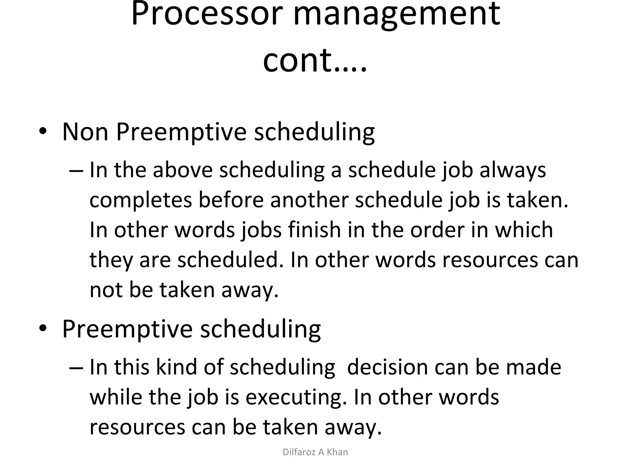 Processor management cont…. Non Preemptive scheduling In the above scheduling a schedule job always completes before another schedule job is taken. In other words jobs finish in the order in which they are scheduled. In other words resources can not be taken away. Preemptive scheduling In this kind of scheduling  decision can be made while the job is executing. In other words resources can be taken away. Dilfaroz A Khan 