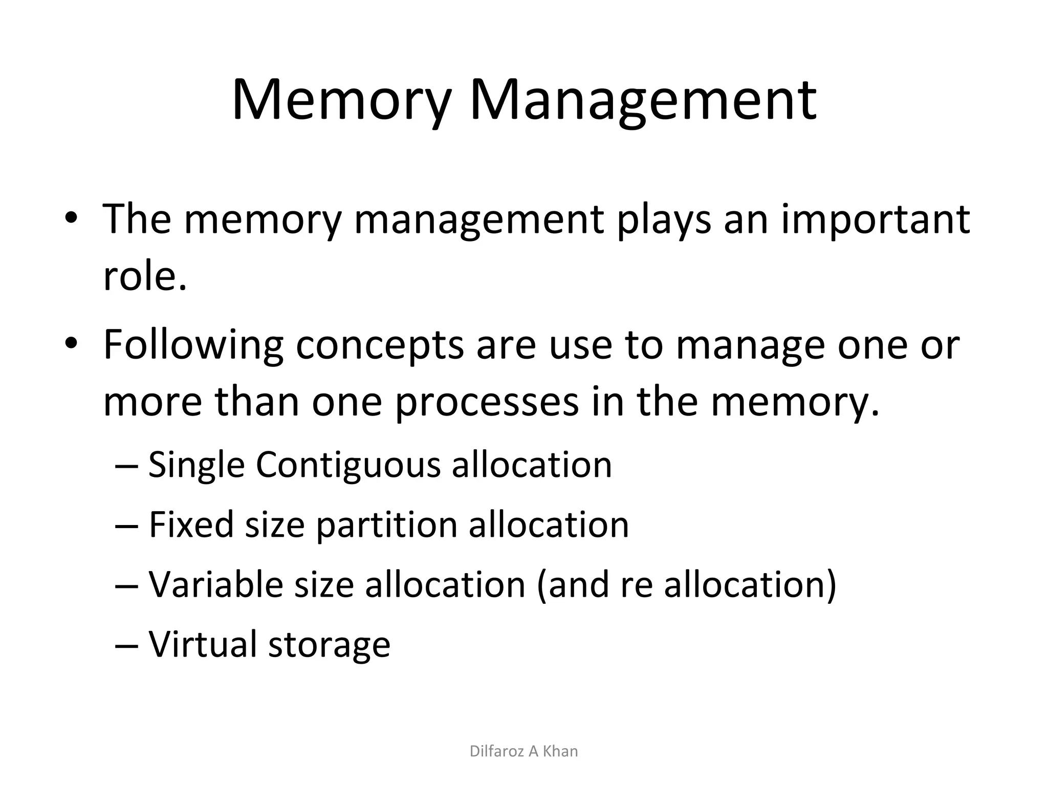 Memory Management The memory management plays an important role.  Following concepts are use to manage one or more than one processes in the memory. Single Contiguous allocation Fixed size partition allocation Variable size allocation (and re allocation) Virtual storage Dilfaroz A Khan 