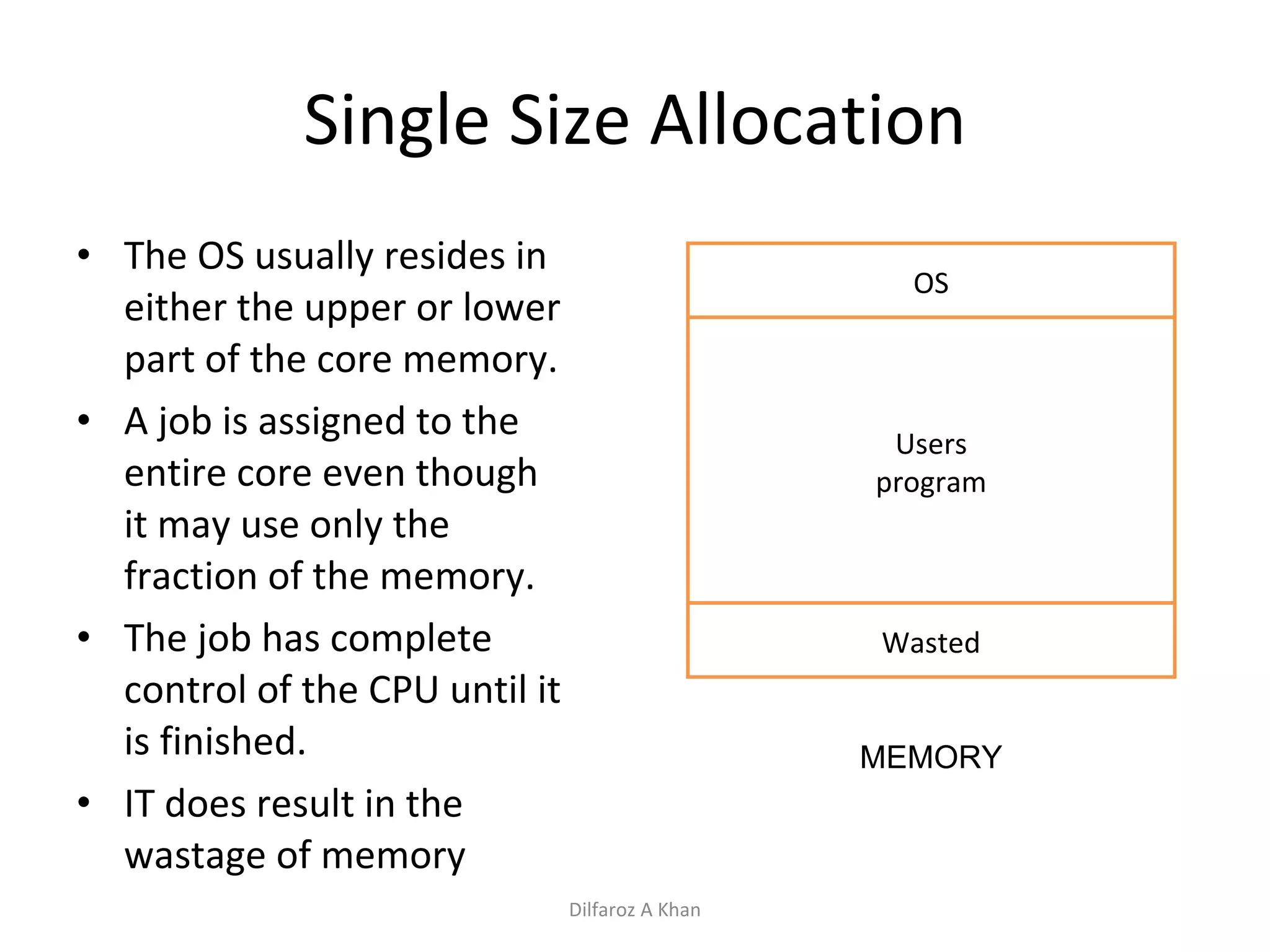 Single Size Allocation The OS usually resides in either the upper or lower part of the core memory. A job is assigned to the entire core even though it may use only the fraction of the memory. The job has complete control of the CPU until it is finished. IT does result in the wastage of memory OS Users program Wasted MEMORY Dilfaroz A Khan 