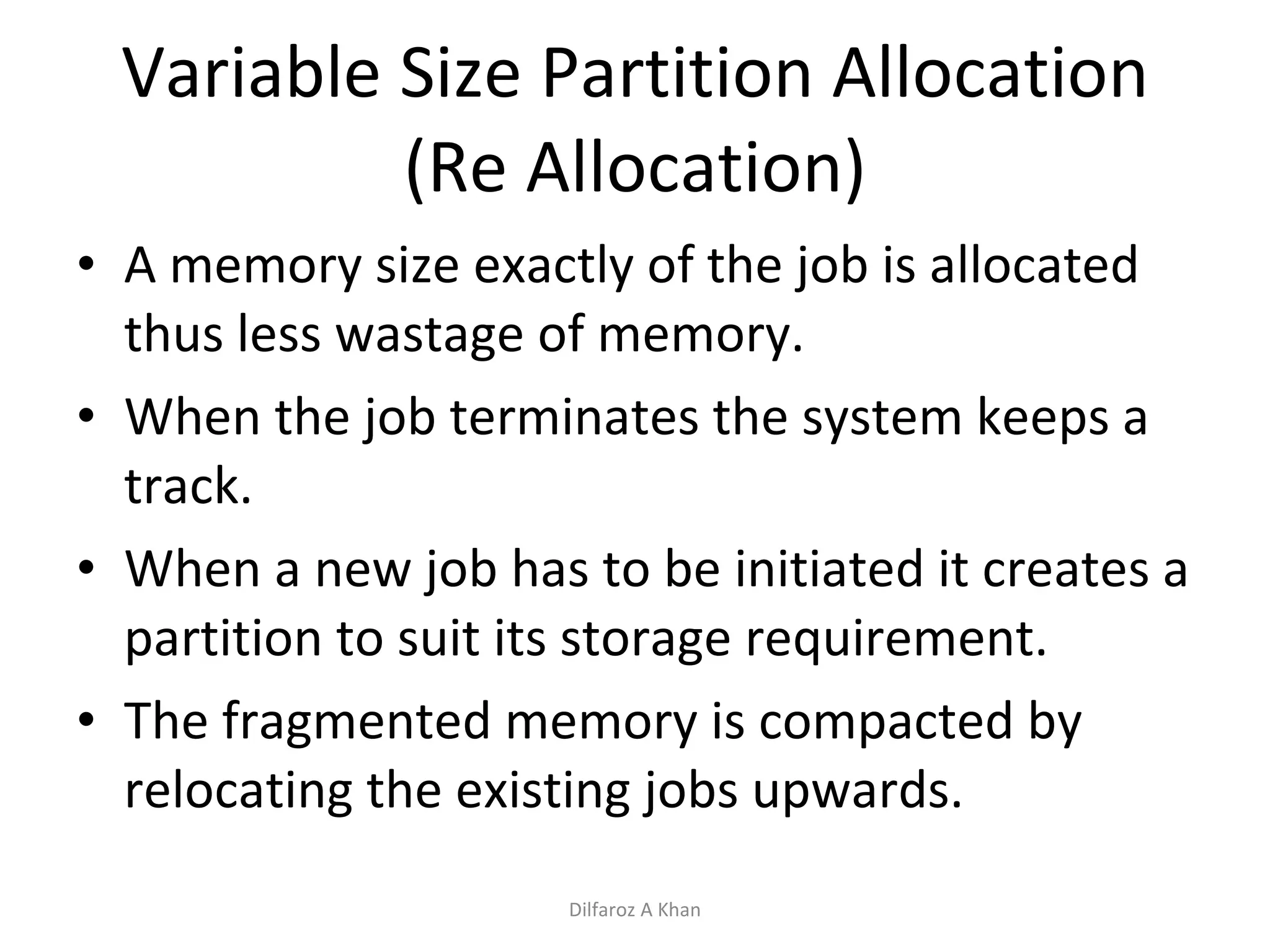 Variable Size Partition Allocation (Re Allocation) A memory size exactly of the job is allocated thus less wastage of memory. When the job terminates the system keeps a track.  When a new job has to be initiated it creates a partition to suit its storage requirement.  The fragmented memory is compacted by relocating the existing jobs upwards. Dilfaroz A Khan 